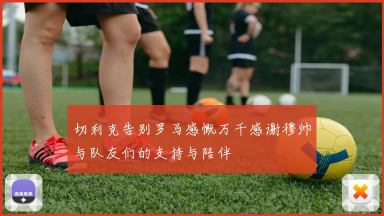 切利克告别罗马感慨万千感谢穆帅与队友们的支持与陪伴